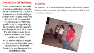 Descripción del Problema:
En el área de artística se está
trabajando el fortalecimiento
de las tradiciones de la cultura
nasa como: la tulpa (dialogar
alrededor del fogón), molienda
del maíz (utilización de las
tecnologías para moler los
productos), la minga (trabajo
comunitario, el mano cambio
(cambiar productos de la tierra
fría con productos de tierra
caliente sin tener que pagar
nada) entre otros.
Estas actividades se trabajan
con diferentes estrategias, pero
los estudiantes muestran
desinterés, apatía en practicar
estas tradiciones.
Problema
los estudiantes de la Institución Educativa Carrizales, sede Principal, muestran
desinterés, apatía en practicar estas tradiciones como danza, música y otras
manifestaciones culturales.
 