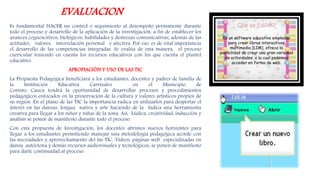 EVALUACION
Es fundamental HACER un control o seguimiento al desempeño permanente durante
todo el proceso y desarrollo de la aplicación de la investigación, a fin de establecer los
avances cognoscitivos, biológicos, habilidades y destrezas comunicativas; además de las
actitudes, valores, interrelación personal y afectiva. Por eso, es de vital importancia
el desarrollo de las competencias integradas. Se evalúa de esta manera, el proceso
curricular teniendo en cuenta los recursos educativos con los que cuenta el plantel
educativo.
APROPIACIÓN Y USO DE LAS TIC
La Propuesta Pedagógica beneficiará a los estudiantes, docentes y padres de familia de
la Institución Educativa Carrizales en el Municipio de
Corinto, Cauca tendrá la oportunidad de desarrollar procesos y procedimientos
pedagógicos enfocados en la preservación de la cultura y valores artisticos propios de
su región .En el plano de las TIC la importancia radica en utilizarlos para despertar el
interés en las danzas, lengua nativa y arte haciendo de la lúdica una herramienta
creativa para llegar a los niños y niñas de la zona. Asi, Lúdica, creatividad, inducción y
análisis se ponen de manifiesto durante todo el proceso.
Con esta propuesta de Investigación, los docentes abrimos nuevos horizontes para
llegar a los estudiantes permitiendo manejar una metodología pedagógica acorde con
las necesidades y aprovechamiento del las TIC. Videos, páginas web especializadas en
danza autóctona y demás recursos audiovisuales y tecnológicos, se ponen de manifiesto
para darle continuidad al proceso.
 