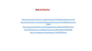 BIBLIOGRAFIA
http://recursostic.educacion.es/aeduc/aprender/web/generales/marco.swf
http://ntic.educacion.es/w3/eos/MaterialesEducativos/mem2003/letras/menu
2.html
http://www.buenastareas.com/ensayos/Danzas-Indigenas/1099129.html
http://biblioteca.ucm.es/blogs/otraslecturas/660.php#.VJnMa14AOk
http://es.wikipedia.org/wiki/Danza_folcl%C3%B3rica
 