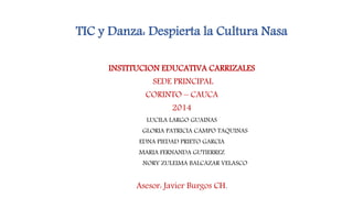 TIC y Danza: Despierta la Cultura Nasa
INSTITUCION EDUCATIVA CARRIZALES
SEDE PRINCIPAL
CORINTO – CAUCA
2014
LUCILA LARGO GUAINAS
GLORIA PATRICIA CAMPO TAQUINAS
EDNA PIEDAD PRIETO GARCIA
MARIA FERNANDA GUTIERREZ
NORY ZULEIMA BALCAZAR VELASCO
Asesor: Javier Burgos CH.
 