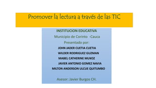 Promover la lectura a través de las TIC
INSTITUCION EDUCATIVA
Municipio de Corinto -Cauca
Presentado por:
JOHN JADER CUETIA CUETIA
WILDER RODRIGUEZ GUZMAN
MABEL CATHERINE MU¥OZ
JAVIER ANTONIO GOMEZ NAVIA
MILTON ANDERSON ULCUE QUITUMBO
Asesor: Javier Burgos CH.
 