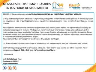 MENSAJES DE LOS TEMAS TRATADOS
EN LOS FOROS DE SEGUIMIENTO
14-MAR-14 Bienvenidas todos a la ACTIVIDAD COLABORATIVA No. 1 GESTIÓN DE LA IDEA DE NEGOCIO.
Es muy grato acompañar en este curso a un grupo de participantes comprometidos con su proceso de aprendizaje y con
sus proyectos de vida. Sé que llegan con muchas expectativas las cuales espero vayan cumpliendo a medida que avanza
el curso.
No olviden leer detenidamente el material disponible en cada entorno, estar atentos a la agenda de actividades y las
instrucciones de la guía la cual dice “Participar de manera individual en el foro de trabajo colaborativo con la idea
empresarial propuesta en la actividad individual 1 generando debate y seleccionando la mejor idea de negocio. Tienen
que evidenciar más de 5 participaciones bien estructuradas y argumentadas con archivos soportando los aportes para
la consolidación del trabajo de manera grupal”.
No olviden distribuir los roles para la construcción del producto a entregar.
Les deseo éxitos en este interesante trayecto académico y mis mejores deseos para que realicen un buen trabajo.
Estaré atenta para apoyar todo su proceso en este curso y para aclarar todo aquello que a bien requieran. Favor
contactar por Skype de 3:00 a 8:00 p.m. ó al correo Interno del Curso
Cordialmente,
Leda Sofía Salcedo Vega
Tutora curso 201512
Skype: leda.salcedo
 