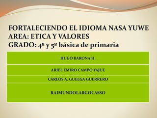 FORTALECIENDO EL IDIOMA NASA YUWE
AREA: ETICA Y VALORES
GRADO: 4º y 5º básica de primaria
HUGO BARONA H.
ARIEL EMIRO CAMPO YAJUE
CARLOS A. GUELGA GUERRERO
RAIMUNDOLARGOCASSO
 