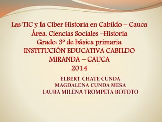 Las TIC y la Ciber Historia en Cabildo – Cauca
Área. Ciencias Sociales –Historia
Grado: 3º de básica primaria
INSTITUCIÓN EDUCATIVA CABILDO
MIRANDA – CAUCA
2014
 