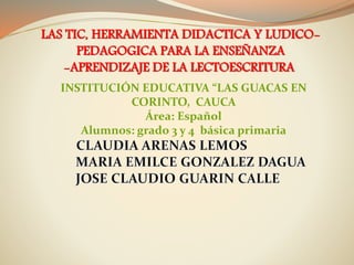 LAS TIC, HERRAMIENTA DIDACTICA Y LUDICO-
PEDAGOGICA PARA LA ENSEÑANZA
-APRENDIZAJE DE LA LECTOESCRITURA
INSTITUCIÓN EDUCATIVA “LAS GUACAS EN
CORINTO, CAUCA
Área: Español
Alumnos: grado 3 y 4 básica primaria
 