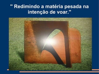 '' Redimindo a matéria pesada na
        intenção de voar.''
 