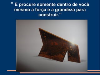 '' E procure somente dentro de você
 mesmo a força e a grandeza para
           construir.''
 