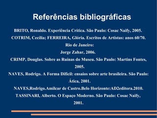 Referências bibliográficas
  BRITO, Ronaldo. Experiência Crítica. São Paulo: Cosac Naify, 2005.
 COTRIM, Cecília; FERREIRA, Glória. Escritos de Artistas: anos 60/70.
                              Rio de Janeiro:
                           Jorge Zahar, 2006.
 CRIMP, Douglas. Sobre as Ruínas do Museu. São Paulo: Martins Fontes,
                                   2005.
NAVES, Rodrigo. A Forma Difícil: ensaios sobre arte brasileira. São Paulo:
                               Ática, 2001.
  NAVES,Rodrigo.Amilcar de Castro.Belo Horizonte:AD2editora.2010.
   TASSINARI, Alberto. O Espaço Moderno. São Paulo: Cosac Naify,
                                  2001.
 