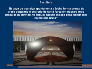 Escultura

  “Espaço de aço alça aponta volta e fecha forma pronta de
  graça contando o segredo de tanta força em dobrara fogo
chapa cega abrindo no ângulo oposto espaço para amanhecer
                     na matéria bruta”
 