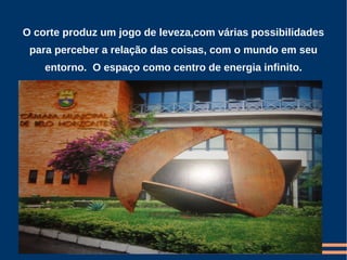 O corte produz um jogo de leveza,com várias possibilidades
 para perceber a relação das coisas, com o mundo em seu
    entorno. O espaço como centro de energia infinito.
 