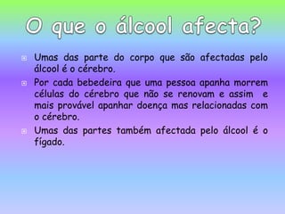 Umas das parte do corpo que são afectadas pelo álcool é o cérebro. Por cada bebedeira que uma pessoa apanha morrem células do cérebro que não se renovam e assim  e mais provável apanhar doença mas relacionadas com o cérebro.Umas das partes também afectada pelo álcool é o fígado.   O que o álcool afecta?