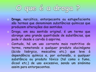Droga, narcótico, entorpecente ou estupefaciente são termos que denominam substâncias químicas que produzem alterações dos sentidos.Droga, em seu sentido original, é um termo que abrange uma grande quantidade de substâncias, que pode ir desde o carvão à aspirina. Contudo, há um uso corrente mais restritivo do termo, remetendo a qualquer produto alucinógeno (ácido lisérgico, mescalina etc.) que leve à dependência química e, por extensão, a qualquer substância ou produto tóxico (tal como o fumo, álcool etc.) de uso excessivo, sendo um sinónimo assim para entorpecentes.O que é a droga ?