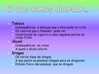 TabacoConsequências  e doenças que o feto pode vir a ter Os cancros que o fumador  pode terConstituição do cigarro e como algumas partes do corpo ficamÁlcoolConsequências  no corpoA quem o álcool afectaDrogas Os vários tipos de drogas A que ponto as pessoas chegam para se drogarem Estado físico das pessoas  que se drogam O que vamos abordar…