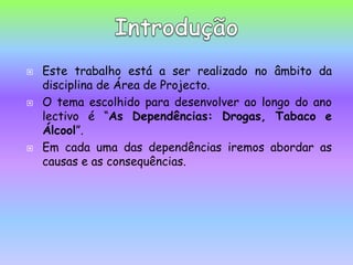 Este trabalho está a ser realizado no âmbito da disciplina de Área de Projecto.O tema escolhido para desenvolver ao longo do ano lectivo é “As Dependências: Drogas, Tabaco e Álcool”.Em cada uma das dependências iremos abordar as causas e as consequências.Introdução