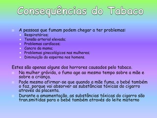 A pessoas que fumam podem chegar a ter problemas:Respiratórios;Tensão arterial elevada;Problemas cardíacos;Cancro da mama;Problemas ginecológicos nas mulheres; Diminuição do esperma nos homens.Estes são apenas alguns dos horrores causados pelo tabaco.Na mulher grávida, o fumo age ao mesmo tempo sobre a mãe e sobre a criança. Pode mesmo afirmar-se que quando a mãe fuma, o bebé também o faz, porque vai absorver as substâncias tóxicas do cigarro através da placenta. Durante a amamentação, as substâncias tóxicas do cigarro são tran.smitidaspara o bebé também através do leite maternoConsequências do Tabaco