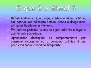 Bebidas alcoólicas, ou seja, contendo álcool etílico, são conhecidas há muito tempo, sendo a droga mais antiga utilizada pelos homens. Em certos padrões, o seu uso por adultos é legal e aceite pela sociedade. Apresentar alterações de comportamento por consumo excessivo ou o consumo crônico é um problema social e médico frequente.O que é o álcool ?