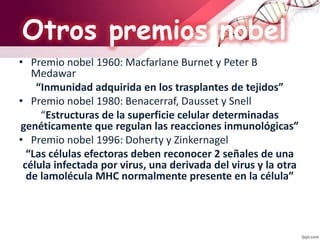 • Premio nobel 1960: Macfarlane Burnet y Peter B
Medawar
“Inmunidad adquirida en los trasplantes de tejidos”
• Premio nobel 1980: Benacerraf, Dausset y Snell
“Estructuras de la superficie celular determinadas
genéticamente que regulan las reacciones inmunológicas”
• Premio nobel 1996: Doherty y Zinkernagel
“Las células efectoras deben reconocer 2 señales de una
célula infectada por virus, una derivada del virus y la otra
de lamolécula MHC normalmente presente en la célula”
Otros premios nobel
 