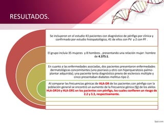 RESULTADOS.
Se incluyeron en el estudio 43 pacientes con diagnóstico de pénfigo por clínica y
confirmado por estudio histopatológico, 41 de ellos con PV y 2 con PF .
El grupo incluía 35 mujeres y 8 hombres , presentando una relación mujer: hombre
de 4.375:1.
En cuanto a las enfermedades asociadas, dos pacientes presentaron enfermedades
dermatológicas concomitantes (uno psoriasis y otro con hiperqueratosis palmo-
plantar adquirida); una paciente tenía diagnóstico previo de esclerosis múltiple y
cinco presentaban diabetes mellitus tipo 2.
Al comparar las frecuencias génicas de HLA-DR de los pacientes con pénfigo con la
población general se encontró un aumento de la frecuencia génica (fg) de los alelos
HLA-DR14 y HLA-DR1 en los pacientes con pénfigo, los cuales confieren un riesgo de
2.2 y 3.3, respectivamente.
 