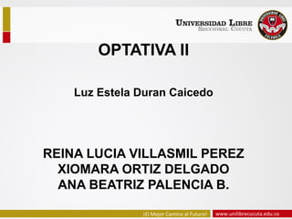 www.unilibrecucuta.edu.co¡El Mejor Camino al Futuro!
REINA LUCIA VILLASMIL PEREZ
XIOMARA ORTIZ DELGADO
ANA BEATRIZ PALENCIA B.
OPTATIVA II
Luz Estela Duran Caicedo
 