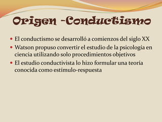 Origen -Conductismo
 El conductismo se desarrolló a comienzos del siglo XX
 Watson propuso convertir el estudio de la psicología en
  ciencia utilizando solo procedimientos objetivos
 El estudio conductivista lo hizo formular una teoría
  conocida como estímulo-respuesta
 