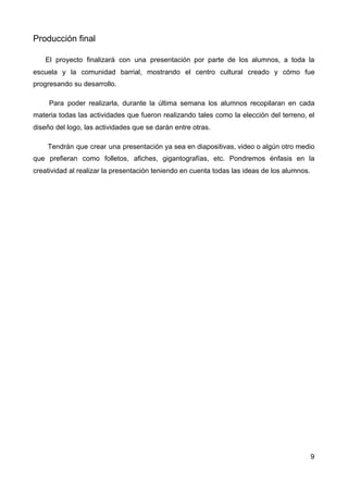 Producción final
El proyecto finalizará con una presentación por parte de los alumnos, a toda la
escuela y la comunidad barrial, mostrando el centro cultural creado y cómo fue
progresando su desarrollo.
Para poder realizarla, durante la última semana los alumnos recopilaran en cada
materia todas las actividades que fueron realizando tales como la elección del terreno, el
diseño del logo, las actividades que se darán entre otras.
Tendrán que crear una presentación ya sea en diapositivas, video o algún otro medio
que prefieran como folletos, afiches, gigantografías, etc. Pondremos énfasis en la
creatividad al realizar la presentación teniendo en cuenta todas las ideas de los alumnos.
9
 