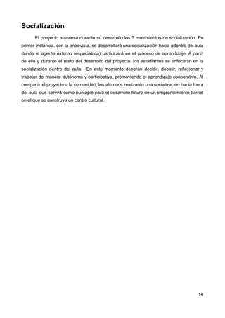 Socialización
El proyecto atraviesa durante su desarrollo los 3 movimientos de socialización. En
primer instancia, con la entrevista, se desarrollará una socialización hacia adentro del aula
donde el agente externo (especialista) participará en el proceso de aprendizaje. A partir
de ello y durante el resto del desarrollo del proyecto, los estudiantes se enfocarán en la
socialización dentro del aula. En este momento deberán decidir, debatir, reflexionar y
trabajar de manera autónoma y participativa, promoviendo el aprendizaje cooperativo. Al
compartir el proyecto a la comunidad, los alumnos realizarán una socialización hacia fuera
del aula que servirá como puntapié para el desarrollo futuro de un emprendimiento barrial
en el que se construya un centro cultural.
10
 