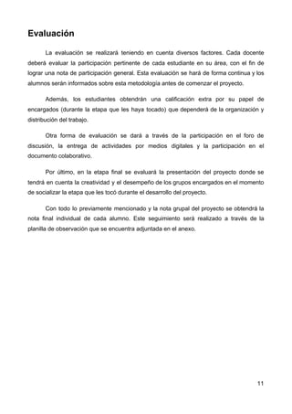 Evaluación
La evaluación se realizará teniendo en cuenta diversos factores. Cada docente
deberá evaluar la participación pertinente de cada estudiante en su área, con el fin de
lograr una nota de participación general. Esta evaluación se hará de forma continua y los
alumnos serán informados sobre esta metodología antes de comenzar el proyecto.
Además, los estudiantes obtendrán una calificación extra por su papel de
encargados (durante la etapa que les haya tocado) que dependerá de la organización y
distribución del trabajo.
Otra forma de evaluación se dará a través de la participación en el foro de
discusión, la entrega de actividades por medios digitales y la participación en el
documento colaborativo.
Por último, en la etapa final se evaluará la presentación del proyecto donde se
tendrá en cuenta la creatividad y el desempeño de los grupos encargados en el momento
de socializar la etapa que les tocó durante el desarrollo del proyecto.
Con todo lo previamente mencionado y la nota grupal del proyecto se obtendrá la
nota final individual de cada alumno. Este seguimiento será realizado a través de la
planilla de observación que se encuentra adjuntada en el anexo.
11
 