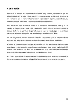 Conclusión
Pensar en la creación de un Centro Cultural barrial por y para los jóvenes fue lo que dio
inicio al desarrollo de este trabajo, debido a que nos parece fundamental remarcar la
importancia de que en cualquier lugar exista un espacio donde la gente pueda interactuar,
recrearse, realizar actividades y desarrollarse en diferentes ámbitos.
Para llevar esta idea a cabo se pensó en la vinculación de diferentes áreas y en un
método de trabajo que vincule a todos los alumnos, los ponga en un rol activo y los haga
trabajar de forma cooperativa. Es por ello que se eligió la metodología de aprendizaje
basado en proyectos (ABP) junto con la metodología de educación STEAM.
En este proyecto se plantean objetivos generales y específicos, para el cumplimiento de
los mismos el docente brindará el acompañamiento y las herramientas necesarias.
Además, se implementará el uso de la tecnología como una herramienta de enseñanza y
aprendizaje, ya que su implementación es una ventaja para llevar a cabo lo planificado. El
alumno podrá compartir sus ideas aun cuando no esté en el aula, almacenar información
en sus dispositivos y modelizar el edificio de una forma más eficaz
Por último, realizar todo lo detallado en el documento ayudará al alumno a apropiarse de
los contenidos aprendidos en el aula y utilizarlos como una herramienta para el futuro.
12
 