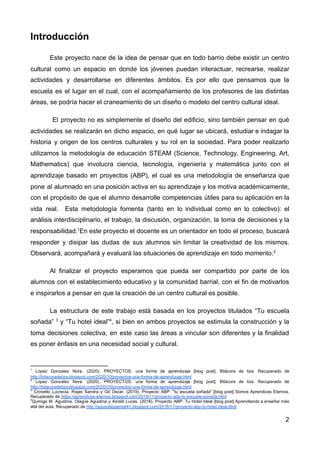 Introducción
Este proyecto nace de la idea de pensar que en todo barrio debe existir un centro
cultural como un espacio en donde los jóvenes puedan interactuar, recrearse, realizar
actividades y desarrollarse en diferentes ámbitos. Es por ello que pensamos que la
escuela es el lugar en el cual, con el acompañamiento de los profesores de las distintas
áreas, se podría hacer el craneamiento de un diseño o modelo del centro cultural ideal.
El proyecto no es simplemente el diseño del edificio, sino también pensar en qué
actividades se realizarán en dicho espacio, en qué lugar se ubicará, estudiar e indagar la
historia y origen de los centros culturales y su rol en la sociedad. Para poder realizarlo
utilizamos la metodología de educación STEAM (Science, Technology, Engineering, Art,
Mathematics) que involucra ciencia, tecnología, ingeniería y matemática junto con el
aprendizaje basado en proyectos (ABP), el cual es una metodología de enseñanza que
pone al alumnado en una posición activa en su aprendizaje y los motiva académicamente,
con el propósito de que el alumno desarrolle competencias útiles para su aplicación en la
vida real. Esta metodología fomenta (tanto en lo individual como en lo colectivo): el
análisis interdisciplinario, el trabajo, la discusión, organización, la toma de decisiones y la
responsabilidad.​1​
En este proyecto el docente es un orientador en todo el proceso, buscará
responder y disipar las dudas de sus alumnos sin limitar la creatividad de los mismos.
Observará, acompañará y evaluará las situaciones de aprendizaje en todo momento.​2
Al finalizar el proyecto esperamos que pueda ser compartido por parte de los
alumnos con el establecimiento educativo y la comunidad barrial, con el fin de motivarlos
e inspirarlos a pensar en que la creación de un centro cultural es posible.
La estructura de este trabajo está basada en los proyectos titulados “Tu escuela
soñada” ​3
y “Tu hotel ideal”​4​
, si bien en ambos proyectos se estimula la construcción y la
toma decisiones colectiva, en este caso las áreas a vincular son diferentes y la finalidad
es poner énfasis en una necesidad social y cultural.
1
Lopez Gonzalez Nora. (2020). PROYECTOS: una forma de aprendizaje [blog post]. Bitácora de tiza. Recuperado de
http://bitacoradetiza.blogspot.com/2020/10/proyectos-una-forma-de-aprendizaje.html
2
Lopez Gonzalez Nora. (2020). PROYECTOS: una forma de aprendizaje [blog post]. Bitácora de tiza. Recuperado de
http://bitacoradetiza.blogspot.com/2020/10/proyectos-una-forma-de-aprendizaje.html
3
Crovetto Lucrecia, Rojas Sandra y Gil Oscar. (2019). Proyecto ABP: "tu escuela soñada" [blog post] Somos Aprendices Eternos.
Recuperado de ​https://aprendices-eternos.blogspot.com/2019/11/proyecto-abp-tu-escuela-sonada.html
4
Quiroga M. Agustina, Olagüe Agustina y Airoldi Lucas. (2018). Proyecto ABP: Tu Hotel Ideal [blog post] Aprendiendo a enseñar más
allá del aula. Recuperado de ​http://agusolaguemat41.blogspot.com/2018/11/proyecto-abp-tu-hotel-ideal.html
2
 