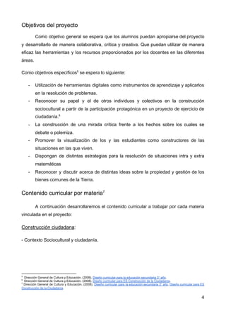 Objetivos del proyecto
Como objetivo general se espera que los alumnos puedan apropiarse del proyecto
y desarrollarlo de manera colaborativa, crítica y creativa. Que puedan utilizar de manera
eficaz las herramientas y los recursos proporcionados por los docentes en las diferentes
áreas.
Como objetivos específicos​5​
se espera lo siguiente:
- Utilización de herramientas digitales como instrumentos de aprendizaje y aplicarlos
en la resolución de problemas.
- Reconocer su papel y el de otros individuos y colectivos en la construcción
sociocultural a partir de la participación protagónica en un proyecto de ejercicio de
ciudadanía.​6
- La construcción de una mirada crítica frente a los hechos sobre los cuales se
debate o polemiza.
- Promover la visualización de los y las estudiantes como constructores de las
situaciones en las que viven.
- Dispongan de distintas estrategias para la resolución de situaciones intra y extra
matemáticas
- Reconocer y discutir acerca de distintas ideas sobre la propiedad y gestión de los
bienes comunes de la Tierra.
Contenido curricular por materia​7
A continuación desarrollaremos el contenido curricular a trabajar por cada materia
vinculada en el proyecto:
Construcción ciudadana​:
- Contexto Sociocultural y ciudadanía.
5
Dirección General de Cultura y Educación. (2008). ​Diseño curricular para la educación secundaria 3° año​.
6
Dirección General de Cultura y Educación. (2008). ​Diseño curricular para ES Construcción de la Ciudadanía​.
7
Dirección General de Cultura y Educación. (2008). ​Diseño curricular para la educación secundaria 3° año​, ​Diseño curricular para ES
Construcción de la Ciudadanía​.
4
 