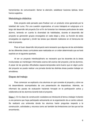 herramientas de comunicación: llamar la atención, establecer ilusiones ópticas, tener
fuerza sugestiva.
Metodología didáctica
Este proyecto está pensado para finalizar con un producto único generado por la
totalidad del curso. Por una cuestión organizativa, el curso trabajará en subgrupos a lo
largo del desarrollo del proyecto.Con el fin de fomentar los intereses particulares de cada
alumno, teniendo en cuenta la diversidad de habilidades, durante el desarrollo del
proyecto se generarán grupos encargados en cada etapa y área. La función de estos
encargados es organizar y dividir las tareas que deberán realizarse en el transcurso de
todo el proyecto.
Para el buen desarrollo del proyecto será necesario que algunas de las actividades
de las diferentes áreas curriculares sean realizadas en un orden determinado que se hará
explícito en el siguiente apartado.
Al ser un proyecto interdisciplinario es necesario que los docentes de la áreas
involucradas se mantengan informados acerca del avance del proyecto y de los alumnos.
A pesar de las grandes dificultades espacio-temporales sería bueno que en algún punto
del proyecto se pueda realizar una jornada donde las distintas áreas puedan trabajar en
simultáneo.
Etapas del trabajo
Para comenzar se explicará a los alumnos en qué consiste el proyecto y cómo se
irá desarrollando acompañados de una presentación de diapositivas. Además, se
informará las pautas de evaluación haciendo hincapié en la participación activa y
colaborativa de los alumnos durante todo el proyecto.
Etapa 1​: En la clase de construcción ciudadana se introducirá el tema a trabajar invitando
a una persona que haya participado activamente en la organización de un centro cultural.
Se realizará una entrevista donde los alumnos harán preguntas respecto a la
construcción, actividades y recursos como así también las limitaciones con las que se fue
encontrando.
6
 