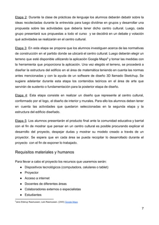 Etapa 2​: Durante la clase de prácticas de lenguaje los alumnos deberán debatir sobre la
ideas recolectadas durante la entrevista para luego dividirse en grupos y desarrollar una
propuesta sobre las actividades que debería tener dicho centro cultural. Luego, cada
grupo presentará sus propuestas a todo el curso y se decidirá en un debate y votación
qué actividades se realizarán en el centro cultural.
Etapa 3​: En esta etapa se propone que los alumnos investiguen acerca de las normativas
de construcción en el partido donde se ubicará el centro cultural. Luego deberán elegir un
terreno que esté disponible utilizando la aplicación Google Maps​9
y tomar las medidas con
la herramienta que proporciona la aplicación. Una vez elegido el terreno, se procederá a
diseñar la estructura del edificio en el área de matemática teniendo en cuenta las normas
antes mencionadas y con la ayuda de un software de diseño 3D llamado Sketchup. Se
sugiere adelantar durante esta etapa los contenidos teóricos en el área de arte que
servirán de sustento o fundamentación para la posterior etapa de diseño.
Etapa 4​: Esta etapa consiste en realizar un diseño que represente al centro cultural,
conformado por el logo, el diseño de interior y murales. Para ello los alumnos deben tener
en cuenta las actividades que quedaron seleccionadas en la segunda etapa y la
estructura del edificio diseñado.
Etapa 5​: Los alumnos presentarán el producto final ante la comunidad educativa y barrial
con el fin de mostrar que pensar en un centro cultural es posible procurando explicar el
desarrollo del proyecto, despejar dudas y mostrar su modelo creado a través de un
proyector. Se espera que en cada área se pueda recopilar lo desarrollado durante el
proyecto con el fin de exponer lo trabajado.
Requisitos materiales y humanos
Para llevar a cabo el proyecto los recursos que usaremos serán:
● Dispositivos tecnológicos (computadora, celulares o tablet)
● Proyector
● Acceso a internet
● Docentes de diferentes áreas
● Colaboradores externos o especialistas
● Estudiantes
9
Jens Eilstrup Rasmussen, Lars Rasmussen. (​2005) ​Google Maps
7
 