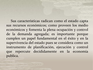 Sus características radican como el estado capta
sus recursos económicos; como proveen los medio
económicos y fomenta la plena ocupación y control
de la demanda agregada; es importante porque
cumplen un papel fundamental en el éxito y en la
supervivencia del estado pues se considera como un
instrumento de planificación, ejecución y control
que repercute decididamente en la economía
publica.
 