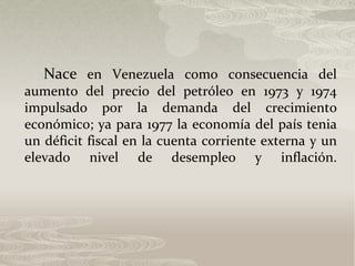 Nace en Venezuela como consecuencia del
aumento del precio del petróleo en 1973 y 1974
impulsado por la demanda del crecimiento
económico; ya para 1977 la economía del país tenia
un déficit fiscal en la cuenta corriente externa y un
elevado nivel de desempleo y inflación.
 