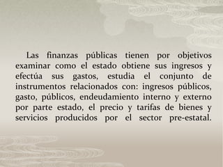 Las finanzas públicas tienen por objetivos
examinar como el estado obtiene sus ingresos y
efectúa sus gastos, estudia el conjunto de
instrumentos relacionados con: ingresos públicos,
gasto, públicos, endeudamiento interno y externo
por parte estado, el precio y tarifas de bienes y
servicios producidos por el sector pre-estatal.
 