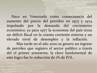 Nace en Venezuela como consecuencia del
aumento del precio del petróleo en 1973 y 1974
impulsado por la demanda del crecimiento
económico; ya para 1977 la economía del país tenia
un déficit fiscal en la cuenta corriente externa y un
elevado nivel de desempleo y la inflación.
Mas tarde en el año 2000 se genero un ingreso
de petróleo que registro el sector publico a través
del el primer semestres; la clave fundamental de
este logro fue lo reducción de 1% de IVA.
 