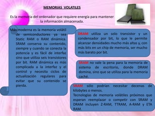 MEMORIAS VOLATILES
Es la memoria del ordenador que requiere energía para mantener
la información almacenada.
Más moderna es la memoria volátil
de semiconductores ya sea
Static RAM o RAM dinámica.
SRAM conserva su contenido,
siempre y cuando se conecta la
potencia y es fácil de interfaz
sino que utiliza seis transistores
por bit. RAM dinámica es más
complicada a la interfaz y el
control y necesita ciclos de
actualización regulares para
evitar que su contenido se
pierda.

DRAM utiliza un solo transistor y un
condensador por bit, lo que le permite
alcanzar densidades mucho más altas y, con
más bits en un chip de memoria, ser mucho
más barato por bit.
SRAM no vale la pena para la memoria de
sistema de escritorio, donde DRAM
domina, sino que se utiliza para la memoria
caché.

SRAM sólo podrían necesitar
kilobytes o menos.
Tecnologías de memoria volátiles
esperan reemplazar o competir
DRAM incluyen Z-RAM, TTRAM,
RAM.

decenas de
próximos que
con SRAM y
A-RAM y ETA

 