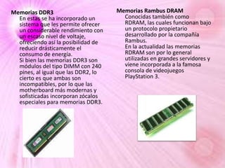 Memorias DDR3
En estas se ha incorporado un
sistema que les permite ofrecer
un considerable rendimiento con
un escaso nivel de voltaje,
ofreciendo así la posibilidad de
reducir drásticamente el
consumo de energía.
Si bien las memorias DDR3 son
módulos del tipo DIMM con 240
pines, al igual que las DDR2, lo
cierto es que ambas son
incompatibles, por lo que las
motherboard más modernas y
sofisticadas incorporan zócalos
especiales para memorias DDR3.

Memorias Rambus DRAM
Conocidas también como
RDRAM, las cuales funcionan bajo
un protocolo propietario
desarrollado por la compañía
Rambus.
En la actualidad las memorias
RDRAM son por lo general
utilizadas en grandes servidores y
viene incorporada a la famosa
consola de videojuegos
PlayStation 3.

 