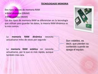 TECNOLOGIADE MEMORIA
Dos tipos básicos de memoria RAM
RAM dinámica (DRAM)
RAM estática (SRAM)
Los dos tipos de memoria RAM se diferencian en la tecnología
que utilizan para guardar los datos, la meoria RAM dinámica es
la más común.

La memoria RAM dinámica necesita
actualizarse miles de veces por segundo

La memoria RAM estática no necesita
actualizarse, por lo que es más rápida, aunque
también más cara.

Son volátiles, es
decir, que pierden su
contenido cuando se
apaga el equipo.

 