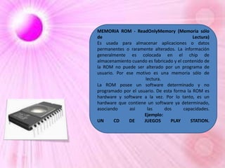 MEMORIA ROM - ReadOnlyMemory (Memoria sólo
de
Lectura)
Es usada para almacenar aplicaciones o datos
permanentes o raramente alterados. La información
generalmente es colocada en el chip de
almacenamiento cuando es fabricado y el contenido de
la ROM no puede ser alterado por un programa de
usuario. Por ese motivo es una memoria sólo de
lectura.
La ROM posee un software determinado y no
programado por el usuario. De esta forma la ROM es
hardware y software a la vez. Por lo tanto, es un
hardware que contiene un software ya determinado,
asociando
así
las
dos
capacidades.
Ejemplo:
UN
CD
DE
JUEGOS
PLAY
STATION.

 