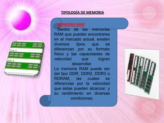 TIPOLOGÍA DE MEMORIA
MEMORIA RAM
Dentro de las memorias
RAM que pueden encontrarse
en el mercado actual, existen
diversos
tipos
que
se
diferencian por su formato
físico y las capacidades de
velocidad
que
logran
desarrollar.
La memoria RAM puede ser
del tipo DDR, DDR2, DDR3 o
RDRAM, las cuales se
diferencias por la velocidad
que éstas pueden alcanzar, y
su rendimiento en diversas
condiciones.

 