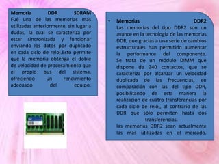 Memoria
DDR
SDRAM
Fué una de las memorias más
utilizadas anteriormente, sin lugar a
dudas, la cual se caracteriza por
estar sincronizada y funcionar
enviando los datos por duplicado
en cada ciclo de reloj.Esto permite
que la memoria obtenga el doble
de velocidad de procesamiento que
el propio bus del sistema,
ofreciendo
un
rendimiento
adecuado
del
equipo.

•

Memorias
DDR2
Las memorias del tipo DDR2 son un
avance en la tecnología de las memorias
DDR, que gracias a una serie de cambios
estructurales han permitido aumentar
la performance del componente.
Se trata de un módulo DIMM que
dispone de 240 contactos, que se
caracteriza por alcanzar un velocidad
duplicada de las frecuencias, en
comparación con las del tipo DDR,
posibilitando de esta manera la
realización de cuatro transferencias por
cada ciclo de reloj, al contrario de las
DDR que sólo permiten hasta dos
transferencias.
las memorias DDR2 sean actualmente
las más utilizadas en el mercado.

 