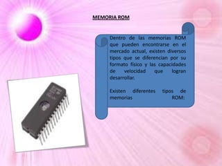MEMORIA ROM

Dentro de las memorias ROM
que pueden encontrarse en el
mercado actual, existen diversos
tipos que se diferencian por su
formato físico y las capacidades
de
velocidad
que
logran
desarrollar.
Existen diferentes
memorias

tipos de
ROM:

 