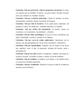 - Currículum Nulo por preferencia y falta de preparación del docente: Se refiere
a los aspectos que son detallados al máximo, con gran consumo de tiempo por parte
de los que conforman la comunidad educativa.
- Currículum Nulo por evaluación inadecuada: Cuando los elementos no fueron
adecuadamente presentados durante el desarrollo del programa.
- Currículum Nulo por falta de incentivo: Se da cuando puntos importantes del
programa se ofrecen con displicencia, restándole importancia al contenido.
- Currículum Nulo por desfase del conocimiento: Se produce cuando nos
encontramos con conocimientos desactualizados u obsoletos.
- Currículum Nulo por fallas metodológicas: Se da por el escaso conocimiento que
tenga la metodología el profesor encargado de la asignatura.
- Currículum Nulo por exceso de ayudas audiovisuales: Exposiciones que no
muestran una adecuada planificación de una sesión de formación o información.
- Currículum Nulo por superficialidad: Programas que son tratados de una forma
muy superficial como: la falta de preparación adecuada del docente, apatía y
desactualización.
- Currículum Nulo por novedad: Inclusión de asignaturas completas solo porque son
novedosas, llevando a la pérdida de tiempo y esfuerzo de docente-estudiante.
- Currículum Nulo por tradición: Se mantiene por el tiempo, es una pérdida notoria
en el proceso de enseñanza-aprendizaje.
- Currículum Nulo por coordinación: Repetición de temas por falta de coordinación
necesarios para la formación.
 
