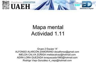 Mapa mental
Actividad 1.11
Grupo 2 Equipo “A”
ALFONSO ALARCÓN ZAMORANO docalfonso@gmail.com
IMELDA CALVA ZÚÑIGA imeldacalvaz@hotmail.com
ADÁN LORA QUEZADA loraquezada1980@hotmail.com
Rodrigo Viejo González rt_viejo@hotmail.com
 