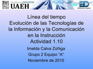 Línea del tiempo
Evolución de las Tecnologías de
la Información y la Comunicación
en la Instrucción
Actividad 1.10
Imelda Calva Zúñiga
Grupo 2 Equipo “A”
Noviembre de 2010
 