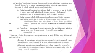 3) Capital de Trabajo: es el recurso financiero inicial que todo proyecto requiere para
hacerle frente a los primeros costos de operaciones y general los primeros
ingresos. Se calcula sobre la base de tres (3) criterios:
3.1. Capital para ciclo productivo: se inicia desde el momento en que se efectúa
el primer pago por la adquisión de la materia prima y finaliza en el
momento en que se recauda el ingreso por la venta del producto.

de

por

3.2. Capital para periodo definido: determinar el monto anual de los costos de
operaciones sin incluir los gastos no desembolsables (depreciación o
amortización) luego hacer un estimado en tiempo de las necesidades
efectivo y luego calcular el monto proporcional correspondiente a ese
tiempo.
3.3. Capital para rubros específicos: se determina las necesidades de efectivo
rubro o ítems específicos en monto y tiempo. Ejemplo: sueldos,
combustibles, etc.

Ingresos

y Costos de operaciones: son productos de la venta del bien o servicio que el
proyecto ofrece.
1. Ingresos de operaciones: son aquellos que genera el proyecto durante la etapa
de operaciones como resultado de la venta del bien que produce el mismo.
2. Costos de operaciones: son aquellos que se realizan para poder generar los
ingreso previos. Se clasifican en gastos administrativos y generales, costo de
venta y costo de producción.

 