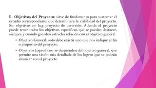 II. Objetivos del Proyecto: sirve de fundamento para sustentar el
estudio correspondiente que determinara la viabilidad del proyecto.
Sin objetivos no hay proyecto de inversión. Además el proyecto
puede tener todos los objetivos específicos que se puedan destacar,
siempre y cuando guarden estrecha relación con el objetivo general.


Objetivo General: solo debe existir uno que nos indique el fin
o propósito del proyecto.



Objetivos Específicos: se desprenden del objetivo general, que
permite una visión más detallada de los logros que se podrán
alcanzar con el proyecto.

 