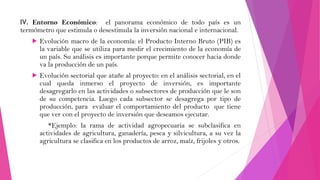 IV. Entorno Económico: el panorama económico de todo país es un
termómetro que estimula o desestimula la inversión nacional e internacional.


Evolución macro de la economía: el Producto Interno Bruto (PIB) es
la variable que se utiliza para medir el crecimiento de la economía de
un país. Su análisis es importante porque permite conocer hacia donde
va la producción de un país.



Evolución sectorial que atañe al proyecto: en el análisis sectorial, en el
cual queda inmerso el proyecto de inversión, es importante
desagregarlo en las actividades o subsectores de producción que le son
de su competencia. Luego cada subsector se desagrega por tipo de
producción, para evaluar el comportamiento del producto que tiene
que ver con el proyecto de inversión que deseamos ejecutar.
*Ejemplo: la rama de actividad agropecuaria se subclasifica en
actividades de agricultura, ganadería, pesca y silvicultura, a su vez la
agricultura se clasifica en los productos de arroz, maíz, frijoles y otros.

 