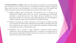 V. Entorno Político y Legal: cuando se desea ejecutar un proyecto en un determinado
país, lo primero es que se tiene que tener conocimiento del marco político y legal del
mismo, para con base a ello, determinar si le conviene invertir o no en el mismo. Este
marco nos permite cuales son las actividades que se pueden desarrollar en el país.


Políticas públicas para el Desarrollo: todo Gobierno que se encarga de la
administración pública debe contar con un plan o estrategia para el desarrollo
económico y social del país (se crean leyes, decretos, resoluciones y otros
documentos jurídicos. Se convierten en las reglas del juego). En esta estrategia se
establecen grandes rasgos las líneas políticas en el ámbito sectorial.



Políticas sectoriales que atañen al proyecto: con las líneas en ámbito sectorial,
cada institución del Estado debe utilizarla para desarrollar la estrategia del sector
de su competencia, que orienten a los inversionistas nacionales e internacionales
interesados en invertir en determinado sector.



Legislación que se vincula: se hace referencia a todos las leyes, decreto,
resoluciones y otros documentos jurídicos que se vinculan con el proyecto que se
desea ejecutar, destacando de ellos los aspectos que favorecen y/o desfavorecen la
invención que se quiere llevar adelante.

 